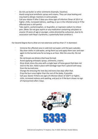 ·
·
·
·
Do not use butter or other ointments (Example, Vaseline).
Avoid using local anesthetic sprays and creams. They can slow healing and
may lead to allergic reactions in some people.
Call your doctor if after 2 days you show signs of infection (fever of 101،F or
higher, chills, increased redness, swelling, or pus in the infected area) or if the
affected area is still painful.
Take aspirin, acetaminophen, or ibuprofen, or naproxen sodium to relieve
pain. [Note: Do not give aspirin or any medication containing salicylates to
anyone 19 years of age or younger, unless directed by a physician, due to its
association with Reye's Syndrome, a potentially fatal condition.]
For Second Degree Burns (that are not extensive and less than 3" in diameter)
·
·
·
·
·
Immerse the affected area in cold (not ice) water until the pain subsides.
Dip clean cloths in cold water, wring them out and apply them over and over
again to the burned area for as long as an hour. Blot the area dry. Do not
rub.
Do not break any blisters that have formed.
Avoid applying antiseptic sprays, ointments, creams.
Once dried, dress the area with a single layer of loose gauze that does not
stick to the skin. Hold in place with bandage tape that is placed well away
from the burned area.
Change the dressing the next day and every two days after that.
Prop the burn area higher than the rest of the body, if possible.
Call your doctor if there are signs of infection (fever of 101º F or higher,
chills, increased redness and swelling, and pus) or if the burn shows no sign
of improvement after 2 days.
·
·
·
Collected and compiled by T.P.Varghese, Emp. # 13826, E&M dept; Shuaiba Refinery
 