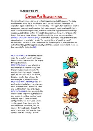 94 . TOPIC OF THE DAY
On normal inspiration, a person breathes in approximately 21% oxygen. The body
uses between 4 — 4.5% of this amount for its normal functions. Therefore, on
expiration a person breathes out approximately 16% oxygen. To breathe into another
person as a means of supplementing their oxygen supply is not only feasible, but in
cases of a non-breathing casualty, essential. Immediate supplementary breathing is
necessary, as the brain suffers irreversible tissue damage if deprived of oxygen for
longer than about three minutes. Rapid and effective resuscitation saves lives!
EXPIRED AIR RESUSCITATION (EAR) is the method by which a rescuer breathes for a
casualty who is in respiratory arrest. The common term is 'mouth-to-mouth
resuscitation'. It is a most effective method for sustaining life, as a rescuer breathes
out sufficient oxygen to supply a casualty with the necessary requirement. There are
five methods for delivering EAR:
MOUTH-TO-MOUTH where the rescuer
seals the casualty's mouth with his or
her mouth and breathes into the airway
through the mouth.
MOUTH-TO-NOSE is used where the
casualty has sustained facial injuries
that preclude using the mouth. The
rescuer closes the casualty's mouth,
seals the nose with his or her mouth,
breathes gently, then releases the
casualty's jaw to allow exhalation.
MOUTH-TO-NOSE-AND-MOUTH is the
preferred method when resuscitating a
child, as the rescuer's mouth can cover
and seal the child's nose and mouth.
MOUTH-TO-MASK is the most desirable
method to be employed by the rescuer
as a means of avoiding possible cross-
infection. Masks come in various
configurations, but their use is similar
— the mask is fitted firmly over the
casualty's nose and mouth, and the
rescuer delivers breaths through the
valve or aperture, thus avoiding direct
contact with the casualty's mouth.
EXPIRED AIR RESUSCITATION
 