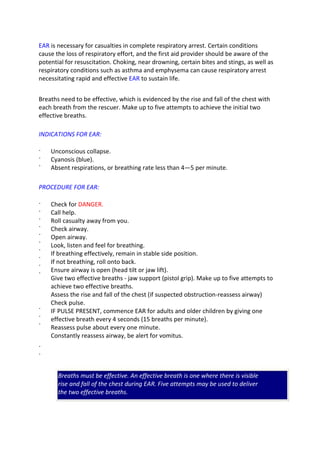 EAR is necessary for casualties in complete respiratory arrest. Certain conditions
cause the loss of respiratory effort, and the first aid provider should be aware of the
potential for resuscitation. Choking, near drowning, certain bites and stings, as well as
respiratory conditions such as asthma and emphysema can cause respiratory arrest
necessitating rapid and effective EAR to sustain life.
Breaths need to be effective, which is evidenced by the rise and fall of the chest with
each breath from the rescuer. Make up to five attempts to achieve the initial two
effective breaths.
INDICATIONS FOR EAR:
·
·
·
Unconscious collapse.
Cyanosis (blue).
Absent respirations, or breathing rate less than 4—5 per minute.
PROCEDURE FOR EAR:
·
·
·
·
·
·
·
·
·
·
·
·
·
·
·
Check for DANGER.
Call help.
Roll casualty away from you.
Check airway.
Open airway.
Look, listen and feel for breathing.
If breathing effectively, remain in stable side position.
If not breathing, roll onto back.
Ensure airway is open (head tilt or jaw lift).
Give two effective breaths - jaw support (pistol grip). Make up to five attempts to
achieve two effective breaths.
Assess the rise and fall of the chest (if suspected obstruction-reassess airway)
Check pulse.
IF PULSE PRESENT, commence EAR for adults and older children by giving one
effective breath every 4 seconds (15 breaths per minute).
Reassess pulse about every one minute.
Constantly reassess airway, be alert for vomitus.
Breaths must be effective. An effective breath is one where there is visible
rise and fall of the chest during EAR. Five attempts may be used to deliver
the two effective breaths.
 