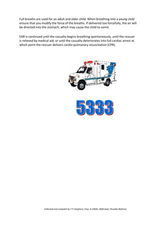 Full breaths are used for an adult and older child. When breathing into a young child
ensure that you modify the force of the breaths. If delivered too forcefully, the air will
be directed into the stomach, which may cause the child to vomit.
EAR is continued until the casualty begins breathing spontaneously, until the rescuer
is relieved by medical aid, or until the casualty deteriorates into full cardiac arrest at
which point the rescuer delivers cardio-pulmonary resuscitation (CPR).
Collected and compiled by T.P.Varghese, Emp. # 13826, E&M dept; Shuaiba Refinery
 