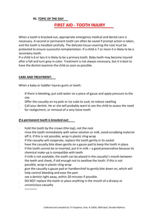95. TOPIC OF THE DAY
FIRST AID - TOOTH INJURY
When a tooth is knocked out, appropriate emergency medical and dental care is
necessary. A second or permanent tooth can often be saved if prompt action is taken,
and the tooth is handled carefully. The delicate tissue covering the root must be
protected to ensure successful reimplantation. If a child is 7 or more it is likely to be a
secondary tooth.
If a child is 6 or less it is likely to be a primary tooth. Baby teeth may become injured
after a fall and turn grey in color. Treatment is not always necessary, but it is best to
have the dentist examine the child as soon as possible.
CARE AND TREATMENT:
When a baby or toddler injures gums or teeth:
·
·
·
If there is bleeding, put cold water on a piece of gauze and apply pressure to the
site
Offer the casualty an icy pole or ice cube to suck, to reduce swelling
Call your dentist. He or she will probably want to see the child to assess the need
for realignment, or removal of a very loose tooth
If a permanent tooth is knocked out:
·
·
·
·
·
·
·
·
·
hold the tooth by the crown (the top), not the root
rinse the tooth immediately with saline solution or milk, avoid scrubbing material
off it. If this is not possible, wrap in plastic cling wrap
if the casualty will cooperate, replace the tooth gently in its socket
have the casualty bite down gently on a gauze pad to keep the tooth in place
if the tooth cannot be re-inserted, put it in milk – a good preservative because its
chemical make-up is compatible with teeth
if milk is not available, the tooth can be placed in the casualty’s mouth between
the teeth and cheek, if old enough not to swallow the tooth. If this is not
possible, wrap in plastic cling wrap
give the casualty a gauze pad or handkerchief to gently bite down on, which will
help control bleeding and ease the pain
see a dentist right away, within 20 minutes if possible.
DO NOT replace the tooth or place anything in the mouth of a drowsy or
unconscious casualty
Collected and compiled by T.P.Varghese, Emp. # 13826, E&M dept; Shuaiba Refinery
 