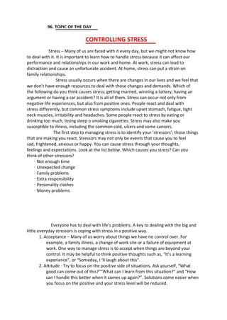 96. TOPIC OF THE DAY
CONTROLLING STRESS
Stress – Many of us are faced with it every day, but we might not know how
to deal with it. It is important to learn how to handle stress because it can affect our
performance and relationships in our work and home. At work, stress can lead to
distraction and cause an unfortunate accident. At home, stress can put a strain on
family relationships.
Stress usually occurs when there are changes in our lives and we feel that
we don’t have enough resources to deal with those changes and demands. Which of
the following do you think causes stress; getting married, winning a lottery, having an
argument or having a car accident? It is all of them. Stress can occur not only from
negative life experiences, but also from positive ones. People react and deal with
stress differently, but common stress symptoms include upset stomach, fatigue, tight
neck muscles, irritability and headaches. Some people react to stress by eating or
drinking too much, losing sleep o smoking cigarettes. Stress may also make you
susceptible to illness, including the common cold, ulcers and some cancers.
The first step to managing stress is to identify your ‘stressors’; those things
that are making you react. Stressors may not only be events that cause you to feel
sad, frightened, anxious or happy. You can cause stress through your thoughts,
feelings and expectations. Look at the list below. Which causes you stress? Can you
think of other stressors?
· Not enough time
· Unexpected change
· Family problems
· Extra responsibility
· Personality clashes
· Money problems
Everyone has to deal with life’s problems. A key to dealing with the big and
little everyday stressors is coping with stress in a positive way.
1. Acceptance – Many of us worry about things we have no control over. For
example, a family illness, a change of work site or a failure of equipment at
work. One way to manage stress is to accept when things are beyond your
control. It may be helpful to think positive thoughts such as, “It’s a learning
experience”, or “Someday, I ‘ll laugh about this”.
2. Attitude - Try to focus on the positive side of situations. Ask yourself, “What
good can come out of this?””What can I learn from this situation?” and “How
can I handle this better when it comes up again?”. Solutions come easier when
you focus on the positive and your stress level will be reduced.
 