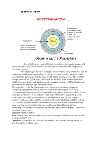 98. TOPIC OF THE DAY
UNDERSTANDING OZONE
Stratosphere;
In this region, ozone
is “good”. It protects
us from sun’s
harmful ultraviolet
radiation
Troposphere
In this region, ozone is
“bad”. It can damage
lung tissues and plants
Mesosphere
Ozone (O3) is a gas made of three oxygen atoms. It is a colorless gas with
very strong smell that can be found in our atmosphere. Unlike normal oxygen (O 2),
ozone is a toxic gas.
"The ozone layer" refers to the ozone within stratosphere, where over 90% of
the earth's ozone resides. Ozone is an irritating, corrosive, colorless gas with a smell
something like burning electrical wiring. In fact, ozone is easily produced by any high-
voltage electrical arc (spark plugs, Tesla coils, arc welders). Each molecule of ozone
has three oxygen atoms and is produced when oxygen molecules (O2) are broken up
by energetic electrons or high energy radiation.
The ozone layer is the Earth’s natural protection against damaging ultraviolet
radiation (UV) rays from the sun. Without the natural ozone layer, many living
creatures on earth would die. Ozone layer exists naturally in Stratosphere layer of the
atmosphere. This layer is found between 19 and 30 Kilometers above the ground.
It has been observed that the ozone layer has been deteriorating over the last
century. This happened due to the use of Ozone Depleting Substances (ODS) such as,
CFC’s Halons, Methyl Bromide, and other halocarbon substances. These substances
were formerly used in refrigeration, air conditioning, foam blowing, aerosol
propellants, fire extinguishers, solvents, pesticides, agricultural fumigants, electronic
components and others.
Impact of Ozone depletion:
Plants; Many crops such as soybeans and land plants could be harmed by an increase
in Ultraviolet (UV) rays.
Organisms; UV light can kill planktons (small plants and animals floating on the sea)
and destroy the sea food chain.
 