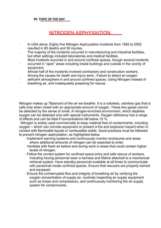 99. TOPIC OF THE DAY
NITROGEN ASPHYXIATION
·
·
·
In USA alone, Eighty five Nitrogen Asphyxiation incidents from 1992 to 2002
resulted in 80 deaths and 50 injuries.
The majority of the incidents occurred in manufacturing and industrial facilities,
but other settings included laboratories and medical facilities.
Most incidents occurred in and around confined spaces, though several incidents
occurred in “open” areas including inside buildings and outside in the vicinity of
equipment.
Almost half of the incidents involved contractors and construction workers.
Among the causes for death and injury were ; Failure to detect an oxygen
deficient atmosphere in and around confined spaces, Using Nitrogen instead of
breathing air, and inadequately preparing for rescue.
·
·
Nitrogen makes up 78percent of the air we breathe. It is a colorless, odorless gas that is
safe only when mixed with an appropriate amount of oxygen. These two gases cannot
be detected by the sense of smell. A nitrogen-enriched environment, which depletes
oxygen can be detected only with special instruments. Oxygen deficiency has a range
of effects and can be fatal if concentrations fall below 10 %.
Nitrogen is widely used commercially to keep material free of contaminants, including
oxygen – which can corrode equipment or present a fire and explosion hazard when in
contact with flammable liquids or combustible solids. Good practices must be followed
to prevent nitrogen asphyxiation, as highlighted below.
· Implement warning systems and continuously monitor enclosures and areas
where additional amounts of nitrogen can be expected to enter.
· Ventilate with fresh air before and during work in areas that could contain higher
levels of nitrogen.
· Follow the correct system for confined space entry and safe rescue of workers,
including having personnel wear a harness and lifeline attached to a mechanical
retrieval system. Have standby personnel available at all times to communicate
with personnel inside confined spaces. Ensure that rescuers are properly trained
and equipped.
· Ensure the uninterrupted flow and integrity of breathing air by verifying the
oxygen concentration of supply air, routinely inspecting air supply equipment
such as hoses and compressors, and continuously monitoring the air supply
system for contaminants.
 