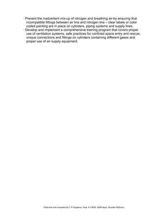 · Prevent the inadvertent mix-up of nitrogen and breathing air-by ensuring that
incompatible fittings between air line and nitrogen line – clear labels or color
coded painting are in place on cylinders, piping systems and supply lines.
· Develop and implement a comprehensive training program that covers proper
use of ventilation systems, safe practices for confined space entry and rescue,
unique connections and fittings on cylinders containing different gases and
proper use of air supply equipment.
Collected and compiled by T.P.Varghese, Emp. # 13826, E&M dept; Shuaiba Refinery
 