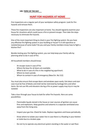 100. TOPIC OF THE DAY
HUNT FOR HAZARDS AT HOME
Fire inspections are a regular part of your workplace safety program. Look for fire
hazards and remove them.
These fire inspections are also important at home. You should regularly examine your
house for situations which could cause a fire or prevent escape. Then take the steps
necessary to eliminate the hazards.
One of the most important thing to check is your fire fighting system. Do you have
any effective fire fighting system in your building or house? Is it still operative or
isolated because of some leaks? Do you and your family members know how to fight a
kitchen fire?
Besides testing your fire fighting system, you can help keep your family safe by
planning what to do in case of fire.
All household members should know:
·
·
·
·
·
An escape route in case of fire
Where the keys for all doors are available.
What to do in case of a fire in the neighboring apartment.
Where to meet outside.
Whom to contact in case of emergency (New Em. No 112)
You must also ensure that escape doors and windows open easily. Exit doors and stair
case must be free of blocks and shall not be restricted by Garbage bins and other
items. Do not use lifts and elevators during a fire as power supply may trip or may be
isolated.
Take a tour through your house to look for other fire hazards. Here are some
possibilities:
· Flammable liquids stored in the house or near sources of ignition can cause
fires and explosions. Keep gasoline and solvents in a separate ventilated area
away from the living area.
Inspect your gas line. Check for leaks. Replace regulators and hoses periodically.
Know where to isolate your water line in case there is a flooding in your kitchen
or toilet due to a broken pipe.
Do not try to operate any electrical system standing in the water or wet floor.
·
·
·
 