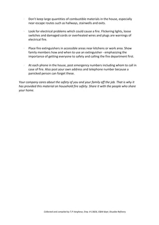 · Don't keep large quantities of combustible materials in the house, especially
near escape routes such as hallways, stairwells and exits.
Look for electrical problems which could cause a fire. Flickering lights, loose
switches and damaged cords or overheated wires and plugs are warnings of
electrical fire.
Place fire extinguishers in accessible areas near kitchens or work area. Show
family members how and when to use an extinguisher - emphasizing the
importance of getting everyone to safety and calling the fire department first.
At each phone in the house, post emergency numbers including whom to call in
case of fire. Also post your own address and telephone number because a
panicked person can forget these.
·
·
·
Your company cares about the safety of you and your family off the job. That is why it
has provided this material on household fire safety. Share it with the people who share
your home.
Collected and compiled by T.P.Varghese, Emp. # 13826, E&M dept; Shuaiba Refinery
 
