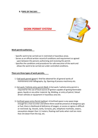 8. TOPIC OF THE DAY:
WORK PERMIT SYSTEM
Work permit authorizes
· Specific work to be carried out in restricted or hazardous areas.
· Serves as an official written record of conditions and requirement as agreed
upon between the persons authorizing and receiving the permit.
· Specifies the conditions and procedures for safe execution of the work and
allows the work to be carried out under controlled conditions.
There are three types of work permits.
1. Cold work permit (green): Shall be obtained for all general works of
maintenance and radiography. Eg. Opening of process machinery etc.
2. Hot work / Vehicle entry permit (Red): A hot work / vehicle entry permit is
required for the use of local source of ignition capable of igniting flammable
gases, liquids or any other material. Eg, Welding, or entry of petrol / diesel
driven vehicles or equipment in hazardous area etc.
3. Confined space entry Permit (yellow): A Confined space is any space large
enough for a man to enter and where there could be presence of dangerous gas
or fuel, there is likelihood of deficiency of oxygen, or access or egress is difficult
or restricted. Eg. Vessels, tanks, furnaces, pits, telephone manholes, sewers,
excavations deeper than 1.2 meters, floating roof tanks when roof are more
than 3m down from the top, etc.
 