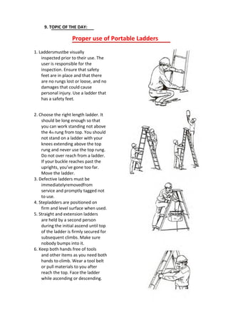 9. TOPIC OF THE DAY:
Proper use of Portable Ladders
1. Laddersmustbe visually
inspected prior to their use. The
user is responsible for the
inspection. Ensure that safety
feet are in place and that there
are no rungs lost or loose, and no
damages that could cause
personal injury. Use a ladder that
has a safety feet.
2. Choose the right length ladder. It
should be long enough so that
you can work standing not above
the 4th rung from top. You should
not stand on a ladder with your
knees extending above the top
rung and never use the top rung.
Do not over reach from a ladder.
If your buckle reaches past the
uprights, you’ve gone too far.
Move the ladder.
3. Defective ladders must be
immediatelyremovedfrom
service and promptly tagged not
to use.
4. Stepladders are positioned on
firm and level surface when used.
5. Straight and extension ladders
are held by a second person
during the initial ascend until top
of the ladder is firmly secured for
subsequent climbs. Make sure
nobody bumps into it.
6. Keep both hands free of tools
and other items as you need both
hands to climb. Wear a tool belt
or pull materials to you after
reach the top. Face the ladder
while ascending or descending.
 