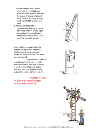 7. Ladders are placed to allow a
minimum 1:4 ratio between
horizontal and vertical. It should
be placed one rung length out
from the wall for every 4 rungs
where the ladder touches the
wall.
8. Make sure that ladder is
supported on a firm and strong
structure, and not on any pipes
or conduits. The uprights of a
ladder should be vertical. Shore
up if the ground is uneven.
In an incident, a worker placed a
ladder leaning against a conduit.
While climbing up, the conduit
broke. He lost balance and fell down
and got injured.
Subsequently, a chain of
events occurred. The wires inside
the conduit were damaged, causing
a short circuit. UPS power to the
unit was lost. Unit tripped causing
production loss and process upsets.
“Your ladder is one
of your most important tool.
Use it safely and wisely"
Collected and compiled by T.P.Varghese, Emp. # 13826, E&M dept; Shuaiba Refinery
 
