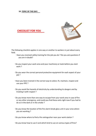 10. TOPIC OF THE DAY:
CHECKLIST FOR YOU
The following checklist applies in one way or another to workers in just about every
field.
· Have you received safety training for the job you do ? Do you ask questions if
you are in doubt?
· Do you inspect your work area and your machinery or tools before you start
work ?
· Do you wear the correct personal protective equipment for each aspect of your
job ?
· Have you been trained in the correct way to select, fit, maintain, inspect and
use your PPE ?
· Do you avoid the hazards of electricity by understanding its dangers and by
treating it with respect ?
· Do you know more than one way to escape from your work area in case of fire
or any other emergency, and could you find these exits right now if you had to
do so in the dark or in the smoke ?
· Do you know the location of the fire alarm break glass unit in your area where
you are working ?
· Do you know where to find a fire extinguisher near your work station ?
· Do you know how to use it and which kind to use on various types of fires?
 