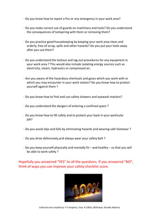 · Do you know how to report a fire or any emergency in your work area?
· Do you make correct use of guards on machinery and tools? Do you understand
the consequences of tampering with them or removing them?
· Do you practice good housekeeping by keeping your work area clean and
orderly, free of scrap, spills and other hazards? Do you put your tools away
after you use them?
· Do you understand the lockout and tag out procedures for any equipment in
your work area ? This would also include isolating energy sources such as
electricity, steam, hydraulics or compressed air.
· Are you aware of the hazardous chemicals and gases which you work with or
which you may encounter in your work station? Do you know how to protect
yourself against them ?
· Do you know how to find and use safety showers and eyewash stations?
· Do you understand the dangers of entering a confined space ?
· Do you know how to lift safely and to protect your back in your particular
job?
· Do you avoid slips and falls by eliminating hazards and wearing safe footwear ?
· Do you drive defensively,and always wear your safety belt ?
· Do you keep yourself physically and mentally fit – and healthy – so that you will
be able to work safely ?
Hopefully you answered “YES” to all the questions. If you answered “NO”,
think of ways you can improve your safety checklist score.
Collected and compiled by T.P.Varghese, Emp. # 13826, E&M dept; Shuaiba Refinery
 