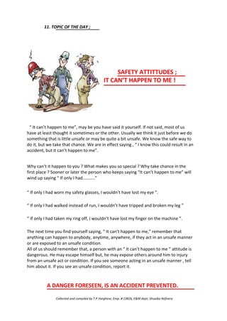 11. TOPIC OF THE DAY ;
SAFETY ATTITTUDES ;
IT CAN’T HAPPEN TO ME !
“ It can’t happen to me”, may be you have said it yourself. If not said, most of us
have at least thought it sometimes or the other. Usually we think it just before we do
something that is little unsafe or may be quite a bit unsafe. We know the safe way to
do it, but we take that chance. We are in effect saying , “ I know this could result in an
accident, but it can’t happen to me”.
Why can’t it happen to you ? What makes you so special ? Why take chance in the
first place ? Sooner or later the person who keeps saying “It can’t happen to me” will
wind up saying “ If only I had………..”
“ If only I had worn my safety glasses, I wouldn’t have lost my eye ”.
“ If only I had walked instead of run, I wouldn’t have tripped and broken my leg ”
“ If only I had taken my ring off, I wouldn’t have lost my finger on the machine ”.
The next time you find yourself saying, “ It can’t happen to me,” remember that
anything can happen to anybody, anytime, anywhere, if they act in an unsafe manner
or are exposed to an unsafe condition.
All of us should remember that, a person with an “ It can’t happen to me ” attitude is
dangerous. He may escape himself but, he may expose others around him to injury
from an unsafe act or condition. If you see someone acting in an unsafe manner , tell
him about it. If you see an unsafe condition, report it.
A DANGER FORESEEN, IS AN ACCIDENT PREVENTED.
Collected and compiled by T.P.Varghese, Emp. # 13826, E&M dept; Shuaiba Refinery
 
