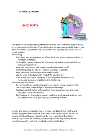 12. TOPIC OF THE DAY:
BACK SAFETY
Your back is a sophisticated piece of machinery made up of numerous muscles, bones,
nerves, and supporting tissues. It’s a machine you use every day, probably in ways you
don’t even notice. Just like the finest machinery, your back requires proper care to
keep it working.
While lifting;
· Don’t bend over an object you are lifting. Bend your knees, squatting in front of
the object to reach it.
· Lift the object slowly and carefully, using your leg and arm muscles to lift, not
pulling with your back.
· Keep your head up and look straight ahead while making the lift.
· While lifting, keep the object as close to your body as possible.
· Keep abdominal muscles tight while making the lift.
· Use the same techniques when you put the object down.
· If the object is too big or too heavy to lift using these techniques, use
mechanical assistance or get someone else to help.
When reaching for objects;
· Do not reach for an object unless you’re sure you’re strong enough to lift it.
· Use a step ladder to reach objects above shoulder height.
· Avoid awkward stretches while reaching. These stress your back and could
cause you to lose your balance.
· Don’t depend on structures to support you (e.g. a shelf support, a storage rack,
etc.) These could easily give way if you pull or tug on them.
Exercise also plays an important role in keeping your back strong, healthy, and
flexible. A properly exercised back is less likely to be injured. Always be alert for
situations that could cause a back injury. Be kind to your back. Don’t take
unnecessary chances. By following proper lifting and reaching techniques and
exercising properly, you’ll help keep back problems behind you !
Collected and compiled by T.P.Varghese, Emp. # 13826, E&M dept; Shuaiba Refinery
 