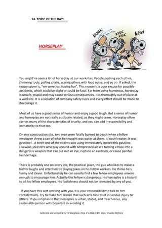 14. TOPIC OF THE DAY:
HORSEPLAY
You might’ve seen a lot of horseplay at our worksites. People pushing each other,
throwing tools, pulling chairs, scaring others with loud noise, and so on. If asked, the
reason given is, “we were just having fun”. This reason is a poor excuse for possible
accidents, which could be slight or could be fatal. Far from being humorous, horseplay
is unsafe, stupid and may cause serious consequences. It is thoroughly out of place at
a worksite. It is a violation of company safety rules and every effort should be made to
discourage it.
Most of us have a good sense of humor and enjoy a good laugh. But a sense of humor
and horseplay are not really as closely related, as they might seem. Horseplay often
carries many of the characteristics of cruelty, and you can add irresponsibility and
immaturity to that too.
On one construction site, two men were fatally burned to death when a fellow
employee threw a can of what he thought was water at them. It wasn’t water; it was
gasoline! . A torch one of the victims was using immediately ignited this gasoline.
Likewise, jokesters who play around with compressed air are turning a hose into a
dangerous weapon that can put out an eye, rupture an eardrum, or cause painful
hemorrhage.
There is probably one on every job; the practical joker, the guy who likes to make a
bid for laughs and attention by playing jokes on his fellow workers. He thinks he’s
funny and clever. Unfortunately he can usually find a few fellow employees unwise
enough to encourage him. Actually this fellow is dangerous. His horseplay is a hazard
to all his fellow employees. His foolishness should not be tolerated by any of you.
If you have this sort working with you, it is your responsibility to talk to him
confidentially. Try to make him realize that such acts can result in serious injury to
others. If you emphasize that horseplay is unfair, stupid, and treacherous, any
reasonable person will cooperate in avoiding it.
Collected and compiled by T.P.Varghese, Emp. # 13826, E&M dept; Shuaiba Refinery
 