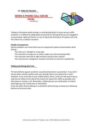 15. TOPIC OF THE DAY:
WHEN A PHONE CALL CAN BE
FATAL
Talking on the phone while driving is a contributing factor to many serious traffic
accidents. It is difficult to adequately concentrate on driving while you are engaged in
a conversation. Add such factors as rain or fog to the distraction of a phone call, and
the chance for a collision increases.
Deadly consequences
Serious problems can result when you are engrossed in phone conversations while
driving.
· You may run a red light or a stop sign
· You may take a wrong turn or make a wider turn into oncoming traffic.
· You may over steer left or right and lose control of your vehicle.
· You may not see a dangerous situation and strike an animal or a pedestrian.
Talking and driving don’t mix
The best defense against accidents caused by distractions is prevention. If you don’t
let any other activity interfere with your driving, there’s less chance for a crash.
However, if you must talk on your mobile phone, there is only one safe way to do so;
stop the car safely on the side of the road as far away from traffic as possible, and
then place or receive a call. Remember, mobile phones are a distraction no matter
what type you use ( hands free or hand held ).
If you see other drivers talking on a cell phone while driving, increase your following
distance and remain alert.
Collected and compiled by T.P.Varghese, Emp. # 13826, E&M dept; Shuaiba Refinery
 