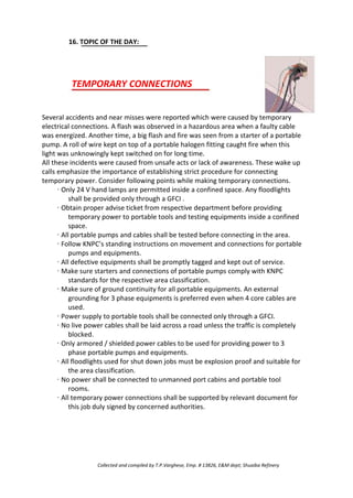 16. TOPIC OF THE DAY:
TEMPORARY CONNECTIONS
Several accidents and near misses were reported which were caused by temporary
electrical connections. A flash was observed in a hazardous area when a faulty cable
was energized. Another time, a big flash and fire was seen from a starter of a portable
pump. A roll of wire kept on top of a portable halogen fitting caught fire when this
light was unknowingly kept switched on for long time.
All these incidents were caused from unsafe acts or lack of awareness. These wake up
calls emphasize the importance of establishing strict procedure for connecting
temporary power. Consider following points while making temporary connections.
· Only 24 V hand lamps are permitted inside a confined space. Any floodlights
shall be provided only through a GFCI .
· Obtain proper advise ticket from respective department before providing
temporary power to portable tools and testing equipments inside a confined
space.
· All portable pumps and cables shall be tested before connecting in the area.
· Follow KNPC’s standing instructions on movement and connections for portable
pumps and equipments.
· All defective equipments shall be promptly tagged and kept out of service.
· Make sure starters and connections of portable pumps comply with KNPC
standards for the respective area classification.
· Make sure of ground continuity for all portable equipments. An external
grounding for 3 phase equipments is preferred even when 4 core cables are
used.
· Power supply to portable tools shall be connected only through a GFCI.
· No live power cables shall be laid across a road unless the traffic is completely
blocked.
· Only armored / shielded power cables to be used for providing power to 3
phase portable pumps and equipments.
· All floodlights used for shut down jobs must be explosion proof and suitable for
the area classification.
· No power shall be connected to unmanned port cabins and portable tool
rooms.
· All temporary power connections shall be supported by relevant document for
this job duly signed by concerned authorities.
Collected and compiled by T.P.Varghese, Emp. # 13826, E&M dept; Shuaiba Refinery
 
