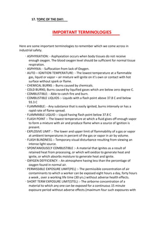 17. TOPIC OF THE DAY:
IMPORTANT TERMINOLOGIES
Here are some important terminologies to remember which we come across in
industrial safety.
· ASPHYXIATION: - Asphyxiation occurs when body tissues do not receive
enough oxygen. The blood oxygen level should be sufficient for normal tissue
respiration.
· ASPHYXIA: - Suffocation from lack of Oxygen.
· AUTO – IGNITION TEMPERATURE: - The lowest temperature at a flammable
gas, liquid or vapor – air mixture will ignite on it’s own or contact with hot
surface without spark or flame.
· CHEMICAL BURNS :- Burns caused by chemicals.
· COLD BURNS; Burns caused by liquified gases which are below zero degree C.
· COMBUSTIBLE: - Able to catch fire and burn.
· COMBUSTIBLE LIQUIDS :- Liquids with a flash point above 37.8 C and below
93.3 C
· FLAMMABLE: - Any substance that is easily ignited, burns intensely or has a
rapid rate of flame spread.
· FLAMMABLE LIQUID :- Liquid having flash point below 37.8 C
· FLASH POINT :- The lowest temperature at which a fluid gives off enough vapor
to form a mixture with air and produce flame when a source of ignition is
present.
· EXPLOSIVE LIMIT :- The lower and upper limit of flammability of a gas or vapor
at ambient temperatures in percent of the gas or vapor in air by volume.
· FLASH BLINDNESS :- Temporary visual disturbance resulting from viewing an
intense light source.
· SPONTANIOUSELY COMBUSTIBLE :- A material that ignites as a result of
retained heat from processing, or which will oxidize to generate heat and
ignite, or which absorbs moisture to generate heat and ignite.
· OXYGEN DEFFICIENCY: - An atmosphere having less than the percentage of
oxygen found in normal air.
· PERMISSIBLE EXPOSURE LIMIT(PEL) :- The permissible concentration of air
contaminants to which a worker can be exposed eight hours a day, forty hours
a week , over a working life time (30 yrs.) without adverse health effects.
· SHORT TERM EXPOSURE LIMIT(STEL) :- The airborne concentration of a
material to which any one can be exposed for a continuous 15 minute
exposure period without adverse effects.(maximum four such exposures with
 