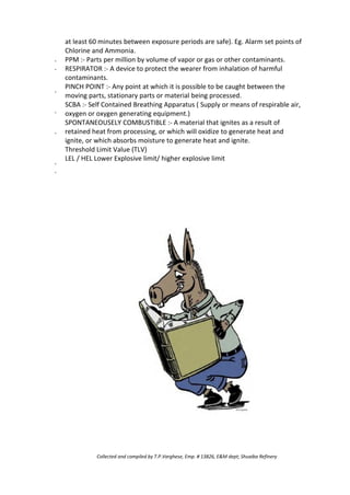 ·
·
·
·
·
·
·
at least 60 minutes between exposure periods are safe). Eg. Alarm set points of
Chlorine and Ammonia.
PPM :- Parts per million by volume of vapor or gas or other contaminants.
RESPIRATOR :- A device to protect the wearer from inhalation of harmful
contaminants.
PINCH POINT :- Any point at which it is possible to be caught between the
moving parts, stationary parts or material being processed.
SCBA :- Self Contained Breathing Apparatus ( Supply or means of respirable air,
oxygen or oxygen generating equipment.)
SPONTANEOUSELY COMBUSTIBLE :- A material that ignites as a result of
retained heat from processing, or which will oxidize to generate heat and
ignite, or which absorbs moisture to generate heat and ignite.
Threshold Limit Value (TLV)
LEL / HEL Lower Explosive limit/ higher explosive limit
Collected and compiled by T.P.Varghese, Emp. # 13826, E&M dept; Shuaiba Refinery
 