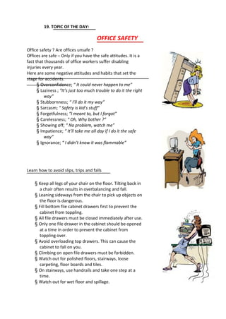 19. TOPIC OF THE DAY:
OFFICE SAFETY
Office safety ? Are offices unsafe ?
Offices are safe – Only if you have the safe attitudes. It is a
fact that thousands of office workers suffer disabling
injuries every year.
Here are some negative attitudes and habits that set the
stage for accidents.
§ Overconfidence; “ It could never happen to me”
§ Laziness ; “It’s just too much trouble to do it the right
way”
§ Stubbornness; “ I’ll do it my way”
§ Sarcasm; “ Safety is kid’s stuff”
§ Forgetfulness; “I meant to, but I forgot”
§ Carelessness; “ Oh, Why bother ?”
§ Showing off; “ No problem, watch me”
§ Impatience; “ It’ll take me all day if I do it the safe
way”
§ Ignorance; “ I didn’t know it was flammable”
Learn how to avoid slips, trips and falls
§ Keep all legs of your chair on the floor. Tilting back in
a chair often results in overbalancing and fall.
§ Leaning sideways from the chair to pick up objects on
the floor is dangerous.
§ Fill bottom file cabinet drawers first to prevent the
cabinet from toppling.
§ All file drawers must be closed immediately after use.
§ Only one file drawer in the cabinet should be opened
at a time in order to prevent the cabinet from
toppling over.
§ Avoid overloading top drawers. This can cause the
cabinet to fall on you.
§ Climbing on open file drawers must be forbidden.
§ Watch out for polished floors, stairways, loose
carpeting, floor boards and tiles.
§ On stairways, use handrails and take one step at a
time.
§ Watch out for wet floor and spillage.
 