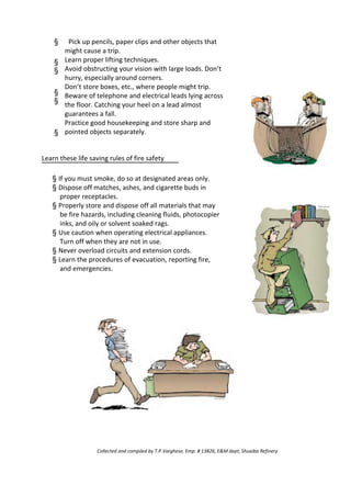 §
§
§
§
§
§
Pick up pencils, paper clips and other objects that
might cause a trip.
Learn proper lifting techniques.
Avoid obstructing your vision with large loads. Don’t
hurry, especially around corners.
Don’t store boxes, etc., where people might trip.
Beware of telephone and electrical leads lying across
the floor. Catching your heel on a lead almost
guarantees a fall.
Practice good housekeeping and store sharp and
pointed objects separately.
Learn these life saving rules of fire safety
§ If you must smoke, do so at designated areas only.
§ Dispose off matches, ashes, and cigarette buds in
proper receptacles.
§ Properly store and dispose off all materials that may
be fire hazards, including cleaning fluids, photocopier
inks, and oily or solvent soaked rags.
§ Use caution when operating electrical appliances.
Turn off when they are not in use.
§ Never overload circuits and extension cords.
§ Learn the procedures of evacuation, reporting fire,
and emergencies.
Collected and compiled by T.P.Varghese, Emp. # 13826, E&M dept; Shuaiba Refinery
 