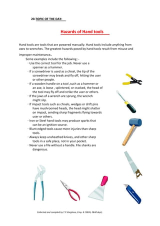 20.TOPIC OF THE DAY:
Hazards of Hand tools
Hand tools are tools that are powered manually. Hand tools include anything from
axes to wrenches. The greatest hazards posed by hand tools result from misuse and
improper maintenance.
Some examples include the following :-
· Use the correct tool for the job. Never use a
spanner as a hammer.
· If a screwdriver is used as a chisel, the tip of the
screwdriver may break and fly off, hitting the user
or other people.
· If a wooden handle on a tool ,such as a hammer or
an axe, is loose , splintered, or cracked, the head of
the tool may fly off and strike the user or others.
· If the jaws of a wrench are sprung, the wrench
might slip.
· If impact tools such as chisels, wedges or drift pins
have mushroomed heads, the head might shatter
on impact, sending sharp fragments flying towards
user or others.
· Iron or Steel hand tools may produce sparks that
can be an ignition source.
· Blunt edged tools cause more injuries than sharp
tools.
· Always keep unsheathed knives, and other sharp
tools in a safe place, not in your pocket.
· Never use a file without a handle. File shanks are
dangerous.
Collected and compiled by T.P.Varghese, Emp. # 13826, E&M dept;
 