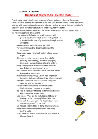 21. TOPIC OF THE DAY:
Hazards of power tools ( Electric Tools )
People using electric tools must be aware of several dangers. Among them most
serious hazards are electrical shocks, burns and falls. Electric shocks can cause various
injuries, which are explained in another chapter. It also can cause the user to fall off a
ladder or other elevated work surface and be injured due to fall.
To prevent hazards associated with the use of power tools, workers should observe
the following general precautions.
· Use power tools having three wire system with
ground, double insulated, or low voltage/ battery
powered. Make sure of ground continuity for three
wire cords.
· Never carry an electric tool by the cord.
· Never pull the cord to disconnect it from the
receptacle.
· Keep cords away from heat, water, oil and sharp
edges.
· Disconnect tools when not using them, before
servicing and cleaning, and when changing
accessories such as blades, bits, and cutters.
· Keep all people not involved with the work at a
safe distance from the work area.
· Secure work with clamps or a wise .Use both hands
to operate a power tool.
· Avoid accidental starting. Do not hold fingers on
the switch button while carrying a plugged in tool.
· Maintain tools with care: Keep them sharp and
clean for best performance.
· Follow instructions in the users manual for
lubricating and changing accessories.
· Be sure to keep good footing and maintain balance
when operating power tools.
· Use proper PPE’s for the task. Loose clothing or
jewelry can become caught in moving parts.
· Remove all damaged portable electric tools from
use and tag them “Do not use ”
· Do not use electric tools in damp or wet locations.
· Keep work areas well lighted when operating
electric tools.
· Ensure that cords and extensions do not present a
tripping hazard.
 