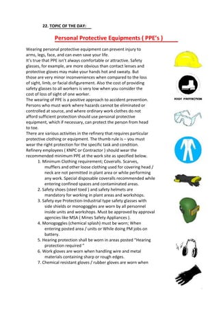 22. TOPIC OF THE DAY:
Personal Protective Equipments ( PPE’s )
Wearing personal protective equipment can prevent injury to
arms, legs, face, and can even save your life.
It’s true that PPE isn’t always comfortable or attractive. Safety
glasses, for example, are more obvious than contact lenses and
protective gloves may make your hands hot and sweaty. But
those are very minor inconveniences when compared to the loss
of sight, limb, or facial disfigurement. Also the cost of providing
safety glasses to all workers is very low when you consider the
cost of loss of sight of one worker.
The wearing of PPE is a positive approach to accident prevention.
Persons who must work where hazards cannot be eliminated or
controlled at source, and where ordinary work clothes do not
afford sufficient protection should use personal protective
equipment, which if necessary, can protect the person from head
to toe.
There are various activities in the refinery that requires particular
protective clothing or equipment. The thumb rule is – you must
wear the right protection for the specific task and condition.
Refinery employees ( KNPC or Contractor ) should wear the
recommended minimum PPE at the work site as specified below.
1. Minimum Clothing requirement; Coveralls. Scarves,
mufflers and other loose clothing used for covering head /
neck are not permitted in plant area or while performing
any work. Special disposable coveralls recommended while
entering confined spaces and contaminated areas.
2. Safety shoes (steel toed ) and safety helmets are
mandatory for working in plant areas and workshops.
3. Safety eye Protection-Industrial type safety glasses with
side shields or monogoggles are worn by all personnel
inside units and workshops. Must be approved by approval
agencies like MSA ( Mines Safety Appliances ).
4. Monogoggles (chemical splash) must be worn; When
entering posted area / units or While doing PM jobs on
battery.
5. Hearing protection shall be worn in areas posted “Hearing
protection required ”
6. Work gloves are worn when handling wire and metal
materials containing sharp or rough edges.
7. Chemical resistant gloves / rubber gloves are worn when
 