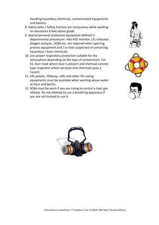 handling hazardous chemicals, contaminated equipments
and battery.
8. Safety belts / Safety harness are compulsory while working
on elevations 6 feet above grade.
9. Special personal protective equipment defined in
departmental procedures –like H2S monitor, LEL indicator,
Oxygen analyzer, SCBA etc. are required when opening
process equipment and / or lines suspected of containing
hazardous / toxic chemicals.
10. Use proper respiratory protection suitable for the
atmosphere depending on the type of contaminant. For
Ex, dust mask where dust is present and chemical canister
type respirator where aerosols and chemicals pose a
hazard.
11. Life jackets, lifebuoy. rafts and other life saving
equipments must be available when working above water
at Piers and berths.
12. SCBA must be worn if you are trying to control a toxic gas
release. Do not attempt to use a breathing apparatus if
you are not trained to use it.
Collected and compiled by T.P.Varghese, Emp. # 13826, E&M dept; Shuaiba Refinery
 