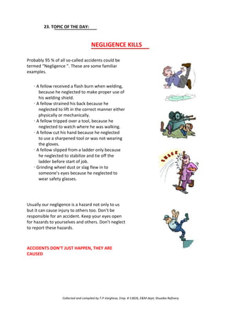23. TOPIC OF THE DAY:
NEGLIGENCE KILLS
Probably 95 % of all so-called accidents could be
termed “Negligence ”. These are some familiar
examples.
· A fellow received a flash burn when welding,
because he neglected to make proper use of
his welding shield.
· A fellow strained his back because he
neglected to lift in the correct manner either
physically or mechanically.
· A fellow tripped over a tool, because he
neglected to watch where he was walking.
· A fellow cut his hand because he neglected
to use a sharpened tool or was not wearing
the gloves.
· A fellow slipped from a ladder only because
he neglected to stabilize and tie off the
ladder before start of job.
· Grinding wheel dust or slag flew in to
someone’s eyes because he neglected to
wear safety glasses.
Usually our negligence is a hazard not only to us
but it can cause injury to others too. Don’t be
responsible for an accident. Keep your eyes open
for hazards to yourselves and others. Don’t neglect
to report these hazards.
ACCIDENTS DON’T JUST HAPPEN, THEY ARE
CAUSED
Collected and compiled by T.P.Varghese, Emp. # 13826, E&M dept; Shuaiba Refinery
 
