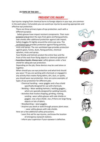 24.TOPIC OF THE DAY:
PREVENT EYE INJURY
Eye injuries ranging from chemical burns to foreign objects in your eye, are common
in the work place. Fortunately you can avoid eye injuries by wearing appropriate and
effective eye protection.
There are three primary types of eye protection, each with a
different purpose.
Safety glasses have impact resistant components. Their main
purpose is to protect the eyes from glare and flying particles.
Side shields offer additional protection against side impact.
Safety Goggles Fit tightly around the entire eye area. The
ventilated type provides protection against flying particles,
mists and sprays. The non ventilated type provides protection
against gases, fumes, dusts, flying particles, chemical
splashes, mists and sprays.
Face Shields and helmets protect the entire face and the
front of the neck from flying objects or chemical splashes of
hazardous liquids. Always wear safety glasses under a face
shield for adequate eye protection.
Depending on the job, these devices may be used alone or
together.
When should you use eye protection and what kind should
you wear ? If you are working with chemicals or engaged in
any activity that creates flying debris, dirt, dust, or sparks,
you should wear eye protection. Here are some examples of
types of eye protection for different jobs:
· Chemical handling – wear goggles and a face shield
specifically designed for use with chemicals.
· Welding – Wear welding helmets / welding goggles ,
which are specially designed for welding hazards.
· Activities that involve chipping, grinding, riveting,
sanding –wear safety glasses with side shields or
goggles. Use a face shield , too ,if there are large flying
objects or lots of debris.
· Woodworking – wear goggles.
· Anytime you work or walk through process plant areas
– wear safety glasses with side shields.
Here are a few additional safety precautions.
· Learn first aid for eye injuries, and know the location
of emergency eyewash stations.
· Inform your supervisor if your eyewear is defective.
 