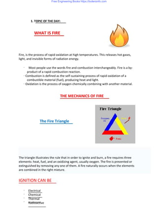 1. TOPIC OF THE DAY:
WHAT IS FIRE
Fire, is the process of rapid oxidation at high temperatures. This releases hot gases,
light, and invisible forms of radiation energy.
· Most people use the words fire and combustion interchangeably. Fire is a by-
product of a rapid combustion reaction.
· Combustion is defined as the self-sustaining process of rapid oxidation of a
combustible material (fuel), producing heat and light.
· Oxidation is the process of oxygen chemically combining with another material.
THE MECHANICS OF FIRE
The Fire Triangle
The triangle illustrates the rule that in order to ignite and burn, a fire requires three
elements: heat, fuel, and an oxidizing agent, usually oxygen. The fire is prevented or
extinguished by removing any one of them. A fire naturally occurs when the elements
are combined in the right mixture.
IGNITION CAN BE
·
·
·
·
Electrical
Chemical
Thermal
Radioactive
Free Engineering Books https://boilersinfo.com
 