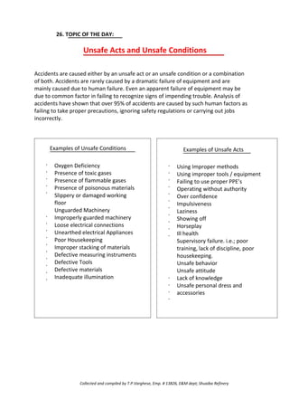 26. TOPIC OF THE DAY:
Unsafe Acts and Unsafe Conditions
Accidents are caused either by an unsafe act or an unsafe condition or a combination
of both. Accidents are rarely caused by a dramatic failure of equipment and are
mainly caused due to human failure. Even an apparent failure of equipment may be
due to common factor in failing to recognize signs of impending trouble. Analysis of
accidents have shown that over 95% of accidents are caused by such human factors as
failing to take proper precautions, ignoring safety regulations or carrying out jobs
incorrectly.
Examples of Unsafe Conditions
·
·
·
·
·
·
·
·
·
·
·
·
·
·
·
Oxygen Deficiency
Presence of toxic gases
Presence of flammable gases
Presence of poisonous materials
Slippery or damaged working
floor
Unguarded Machinery
Improperly guarded machinery
Loose electrical connections
Unearthed electrical Appliances
Poor Housekeeping
Improper stacking of materials
Defective measuring instruments
Defective Tools
Defective materials
Inadequate illumination
·
·
·
·
·
·
·
·
·
·
·
Examples of Unsafe Acts
Using Improper methods
Using improper tools / equipment
Failing to use proper PPE’s
Operating without authority
Over confidence
Impulsiveness
Laziness
Showing off
Horseplay
Ill health
Supervisory failure. i.e.; poor
training, lack of discipline, poor
housekeeping.
Unsafe behavior
Unsafe attitude
Lack of knowledge
Unsafe personal dress and
accessories
·
·
·
·
Collected and compiled by T.P.Varghese, Emp. # 13826, E&M dept; Shuaiba Refinery
 