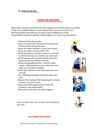 27. TOPIC OF THE DAY:
WAYS TO SUCCEED
What makes a person successful at his job? A big part of his performing it successfully
is that it be completed safely. It never matters how much you can work, but it
definitely matters how safely you can work. Every employee has certain
responsibilities towards companies’ safety program. Let’s cover some key points.
· Understand the job you take.
· Learn and understand HSE policy of company and
follow accident prevention plans.
· Report all unsafe conditions, actions and hazards.
· Always be careful and use proper PPEs.
· Review procedures relating to serious or any minor
accidents that may occur, before you start work.
· Do not tamper with any safety devices and never
bypass any devices without authority.
· Accept training opportunities – Listen to safety
classes – they contribute to your experience and
make you a valuable employee.
· Match your interests to the needs about you and
your job.
· Serve faithfully and report all hazards about your
work.
· Discover the meaning of the total program / process
of which, your job is a part.
· Expose yourself to opportunities in skill, self
confidence and responsibility.
· Take pride in your work and safety program.
These are only a few. You can have more of these on
your own.
BE A WINNER WITH SAFETY
Collected and compiled by T.P.Varghese, Emp. # 13826, E&M dept;
 