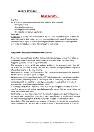 28. TOPIC OF THE DAY:
NEAR MISSES
Accident
An accident is an unplanned or undesired incident which caused
· Injury to people
· Damage to equipment
· Damage to environment
· Damage to company’s reputation.
Near Miss
A near miss is exactly similar incident but did not cause any of the above and had the
potential to do it. Near misses are very common in the work place. These incidents
did not cause an injury or property damage only because there was nothing in the
way to be damaged , or no one close enough to be injured.
Why we talk about accidents that didn’t happen ?
Near miss incidents trigger the fact that something is seriously wrong. They allow us
the opportunity to investigate and correct the situation before the same thing
happens again and causes an injury or death.
The sequence of events which lead up to an accident is like a series of errors that fall
on to another like chain reaction. The near miss incident is simply the same sequence
of events with one of the links missing.
Experience has proven that if the causes of accidents are not removed, the potential
for an accident will occur again and again.
Why are near miss incidents not reported ? Typical reasons are; fear of reprimand or
repercussions, not being aware of their importance in controlling future accidents,
embarrassment, the spoiling of a safety or production record, or lack of feedback
when similar issues have previously been raised.
If you keep silent about a near miss – you may avoid having to deal with it. But you
may find someone ends up in a tragedy because of a hazard that you knew existed but
were too proud to talk about.
Controlling near miss incidents is really the secret of reducing the overall frequency of
accidents. Near miss incident reporting is a very valuable tool in helping us all manage
an effective safety program. But the vital part is to apply the corrective action
immediately. The only way this can be done is if a near miss is reported immediately
after it has occurred. This way we can learn as much as possible- as soon as possible.
Collected and compiled by T.P.Varghese, Emp. # 13826, E&M dept; Shuaiba Refinery
 