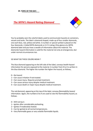 29. TOPIC OF THE DAY:
The NFPA’s Hazard Rating Diamond
You’ve probably seen the colorful labels used to communicate hazards on containers,
vessels and tanks. The label is diamond shaped, made up of four smaller diamonds,
one each blue, red, yellow and white. A number or special symbol is placed on the
four diamonds. ( Called NFPA diamonds or H-F-S rating.) One glance at a NFPA
diamond label and you have a wealth of information about the material. The
diamonds hazard information is valid for the material not only at emergencies, but
under normal circumstances too.
SO WHAT DO THESE COLORS MEAN ?
The blue diamond appearing on the left side of the label, conveys health hazard
information for persons exposed to the material. A number from 0 to 4 is written in
the blue diamond. The higher the number the higher the hazard, as follows;
0 – No hazard
1 – Can cause irritation if not treated.
2 – Can cause injury. Requires prompt treatment.
3 – Can cause serious injury despite medical treatment.
4 – Can cause death or major injury despite medical treatment.
The red diamond, appearing at the top of the label, conveys flammability hazard
information. Again, the numbers 0 to 4 are used to rate the flammability hazard, as
follows.
0 – Will not burn
1 – Ignites after considerable preheating.
2 – Ignites if moderately heated.
3 – Can be ignited at all normal temperatures.
4 – Very flammable gases or very volatile flammable liquids.
 