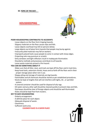 30. TOPIC OF THE DAY:
HOUSEKEEPING
POOR HOUSEKEEPING CONTRIBUTES TO ACCIDENTS
· Loose objects on the floor form tripping hazards.
· Slippery materials on the floor causes slips and falls.
· Loose objects overhead may fall on persons below.
· Large objects out of place form hazards that people may bump against.
· Insecurely piled materials may fall on workers.
· Improperly placed tools cause people to come in contact with sharp edges.
· Projecting nails may puncture or scratch.
· Dirty windows and light reflectors result in inadequate illumination.
· Disorderly methods and processes contribute to all hazards.
· Loose waste materials present a fire hazard.
YOU CAN DO SOMETHING ABOUT IT
· Make sure that all litter, dust, and trash are kept off the floor and in trash bins.
· Keep hand tools, extension chords, hoses and so forth off the floor and in their
proper storage place when not in use.
· Sloppy piling and storage of materials are big hazards.
· Flammables and all chemicals should be stored as per established procedures.
· Stocks be kept at heights that will not interfere with lights, AC , or sprinkler
system.
· A covered container should be used for disposal of oily rags.
· Oil water and any other spill should be cleaned quickly to prevent slips and falls.
· Stairtways should be clear of foreign objects and should be well illuminated.
· Aisles should be kept free from clusters.
KEY TO SAFE HOUSEKEEPING
· Orderly arrangement.
· A definite place for each object.
· Adequate disposal of waste.
· Cleanliness.
· Sufficient work area.
CLEANER PLACE IS A SAFER PLACE
 