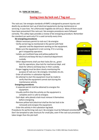 31. TOPIC OF THE DAY:
Saving Lives by lock out / Tag out
The rack out / de-energize standards of KNPC is designed to prevent injuries and
deaths by accidental start up of electrical equipments during maintenance or
servicing. It save lives. Yet unfortunate tragedies do still occur. Many of them could
have been prevented if the rack-out / de-energize procedures were followed
correctly. This safety topic provides a review of de-energizing procedure. Remember
the standard can work only if it is used correctly every time.
De-energizing procedures
· Obtain necessary permit to rack-out / de-energize
· Verify correct tag no mentioned in the permit with field
operator and the department working on the equipment.
· Make sure the equipment is not running. If it is running,
get it stopped by operators.
· Isolate, put multilock hasp and yellow padlock for
electrical and keep the key in electrical department
custody.
· Other departments shall use their locks (for ex., green
lock for operations, blue lock for mechanical dept. and
black for others) and keep keys in their custody.
· Proper tagging must be done clearly mentioning the
purpose of rack-out / de-energize, time/date etc.etc.
· Enter all activities in substation log book.
· An attempt to start the equipment must be made to
verify that the equipment cannot start during the
maintenance activity.
Energizing procedures
· A separate permit shall be obtained to energize the
equipment.
· Visually confirm that the activity on the equipment is
complete and it is safe to energize.
· Each dept. who placed a lock must remove it themselves
before energizing.
· Remove yellow lock (electrical shall be the last lock to be
removed) and energize the equipment.
· Enter the activity in the substation log book.
Procedures for performing rack-out / de-energize must be followed consistently.
Don’t be tempted to take shortcuts for small jobs, even if the rack-out procedure
takes longer than the job itself.
Collected and compiled by T.P.Varghese, Emp. # 13826, E&M dept; Shuaiba Refinery
 
