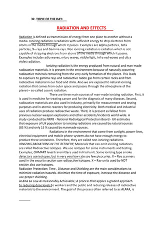 32. TOPIC OF THE DAY:
RADIATION AND EFFECTS
Radiation is defined as transmission of energy from one place to another without a
media. Ionizing radiation is radiation with sufficient energy to strip electrons from
atoms in the media through which it passes. Examples are Alpha particles, Beta
particles, X– rays and Gamma rays. Non ionizing radiation is radiation which is not
capable of stripping electrons from atoms of the media through which it passes.
Examples include radio waves, micro waves, visible light, infra red waves and ultra
violet radiation.
Ionizing radiation is the energy produced from natural and man-made
radioactive materials. It is present in the environment because of naturally occurring
radioactive minerals remaining from the very early formation of the planet. This leads
to exposure to gamma rays and radioactive radon gas from certain rocks and from
radioactive material in our food and drink. Also we are exposed to natural ionizing
radiation that comes from outer space and passes through the atmosphere of the
planet – so-called cosmic radiation.
There are three main sources of man-made ionizing radiation. First, it
is used in medicine for treating cancer and for the diagnosis of many diseases. Second,
radioactive materials are also used in industry, primarily for measurement and testing
purposes and in atomic reactors for producing electricity. Both medical and industrial
uses of radiation produce radioactive waste. Third, it is present as fallout from
previous nuclear weapon explosions and other accidents/incidents world-wide. A
study conducted by NRPB - National Radiological Protection Board - UK estimates
that exposure of UK population to ionizing radiations are caused by natural sources
(85 %) and only 15 % caused by manmade sources.
Radiations in the environment that come from sunlight, power-lines,
electrical equipment and mobile phone systems do not have enough energy to
produce these ionizations. Therefore, they are called non-ionizing radiations.
IONIZING RADIATIONS IN THE REFINERY; Materials that can emit ionizing radiations
are called Radioactive Isotopes. We use isotopes for some instruments and testing.
Examples; OHMART level transmitters used in H oil unit. Some ionizing type smoke
detectors use isotopes, but in very very low rate say few picocuries. X – Ray scanners
used in the security section use radioactive isotopes. X – Ray units used by NDT
section also use isotopes.
Radiation Protection; Time , Distance and Shielding are the main considerations to
minimize radiation hazards. Minimize the time of exposure, increase the distance and
use proper shielding.
ALARA As Low As Reasonably Achievable; A process that applies a graded approach
to reducing dose levels to workers and the public and reducing releases of radioactive
materials to the environment. The goal of this process often referred to as ALARA, is
 