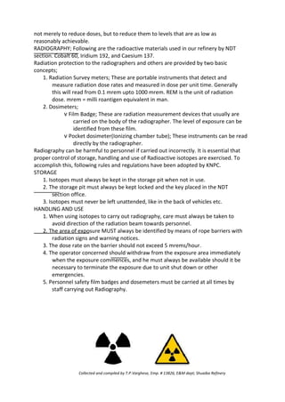 not merely to reduce doses, but to reduce them to levels that are as low as
reasonably achievable.
RADIOGRAPHY; Following are the radioactive materials used in our refinery by NDT
section. Cobalt 60, Iridium 192, and Caesium 137.
Radiation protection to the radiographers and others are provided by two basic
concepts;
1. Radiation Survey meters; These are portable instruments that detect and
measure radiation dose rates and measured in dose per unit time. Generally
this will read from 0.1 mrem upto 1000 mrem. REM is the unit of radiation
dose. mrem = milli roantigen equivalent in man.
2. Dosimeters;
v Film Badge; These are radiation measurement devices that usually are
carried on the body of the radiographer. The level of exposure can be
identified from these film.
v Pocket dosimeter(Ionizing chamber tube); These instruments can be read
directly by the radiographer.
Radiography can be harmful to personnel if carried out incorrectly. It is essential that
proper control of storage, handling and use of Radioactive isotopes are exercised. To
accomplish this, following rules and regulations have been adopted by KNPC.
STORAGE
1. Isotopes must always be kept in the storage pit when not in use.
2. The storage pit must always be kept locked and the key placed in the NDT
section office.
3. Isotopes must never be left unattended, like in the back of vehicles etc.
HANDLING AND USE
1. When using isotopes to carry out radiography, care must always be taken to
avoid direction of the radiation beam towards personnel.
2. The area of exposure MUST always be identified by means of rope barriers with
radiation signs and warning notices.
3. The dose rate on the barrier should not exceed 5 mrems/hour.
4. The operator concerned should withdraw from the exposure area immediately
when the exposure commences, and he must always be available should it be
necessary to terminate the exposure due to unit shut down or other
emergencies.
5. Personnel safety film badges and dosemeters must be carried at all times by
staff carrying out Radiography.
Collected and compiled by T.P.Varghese, Emp. # 13826, E&M dept; Shuaiba Refinery
 