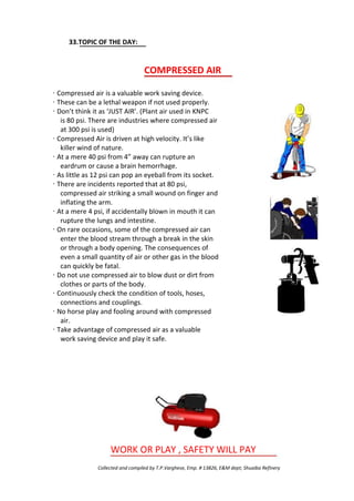 33.TOPIC OF THE DAY:
COMPRESSED AIR
· Compressed air is a valuable work saving device.
· These can be a lethal weapon if not used properly.
· Don’t think it as ‘JUST AIR’. (Plant air used in KNPC
is 80 psi. There are industries where compressed air
at 300 psi is used)
· Compressed Air is driven at high velocity. It’s like
killer wind of nature.
· At a mere 40 psi from 4” away can rupture an
eardrum or cause a brain hemorrhage.
· As little as 12 psi can pop an eyeball from its socket.
· There are incidents reported that at 80 psi,
compressed air striking a small wound on finger and
inflating the arm.
· At a mere 4 psi, if accidentally blown in mouth it can
rupture the lungs and intestine.
· On rare occasions, some of the compressed air can
enter the blood stream through a break in the skin
or through a body opening. The consequences of
even a small quantity of air or other gas in the blood
can quickly be fatal.
· Do not use compressed air to blow dust or dirt from
clothes or parts of the body.
· Continuously check the condition of tools, hoses,
connections and couplings.
· No horse play and fooling around with compressed
air.
· Take advantage of compressed air as a valuable
work saving device and play it safe.
WORK OR PLAY , SAFETY WILL PAY
Collected and compiled by T.P.Varghese, Emp. # 13826, E&M dept; Shuaiba Refinery
 