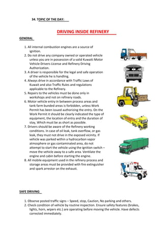 34. TOPIC OF THE DAY:
DRIVING INSIDE REFINERY
GENERAL
1. All internal combustion engines are a source of
ignition.
2. Do not drive any company owned or operated vehicle
unless you are in possession of a valid Kuwaiti Motor
Vehicle Drivers License and Refinery Driving
Authorization.
3. A driver is responsible for the legal and safe operation
of the vehicle he is handling.
4. Always drive in accordance with Traffic Laws of
Kuwait and also Traffic Rules and regulations
applicable to the Refinery.
5. Repairs to the vehicles must be done only in
workshops and not on refinery roads.
6. Motor vehicle entry in between process areas and
tank farm bunded areas is forbidden, unless Work
Permit has been issued authorizing the entry. On the
Work Permit it should be clearly indicated the type of
equipment, the location of entry and the duration of
stay, Which must be as short as possible.
7. Drivers should be aware of the Refinery working
conditions. In case of oil leak, tank overflow, or gas
leak, they must not drive in the exposed vicinity. If
vehicle was parked within a hydrocarbon vapor
atmosphere or gas contaminated area, do not
attempt to start the vehicle using the ignition switch –
move the vehicle away to a safe area. Ventilate the
engine and cabin before starting the engine.
8. All mobile equipment used in the refinery process and
storage areas must be provided with fire extinguisher
and spark arrestor on the exhaust.
SAFE DRIVING
1. Observe posted traffic signs – Speed, stop, Caution, No parking and others.
2. Check condition of vehicle by routine inspection. Ensure safety features (brakes,
lights, horn, wipers etc.) are operating before moving the vehicle. Have defects
corrected immediately.
 