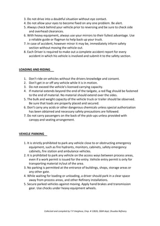 3. Do not drive into a doubtful situation without eye contact.
4. Do not allow your eyes to become fixed on any one problem. Be alert.
5. Always check behind your vehicle prior to reversing and be sure to check side
and overhead clearances.
6. With heavy equipment, always use your mirrors to their fullest advantage. Use
a reliable guide or flagman to help back up your truck.
7. In case of accident, however minor it may be, immediately inform safety
section without moving the vehicle out.
8. Each Driver is required to make out a complete accident report for every
accident in which his vehicle is involved and submit it to the safety section.
LOADING AND RIDING
1.
2.
3.
4.
Don’t ride on vehicles without the drivers knowledge and consent.
Don’t get in or off any vehicle while it is in motion.
Do not exceed the vehicle’s licensed carrying capacity.
If material extends beyond the end of the tailgate, a red flag should be fastened
to the end of material. No material should extend over the sides.
5. The bulk and weight capacity of the vehicle truck or trailer should be observed.
Be sure that loads are properly placed and secured.
6. Don’t carry any acids or other dangerous chemicals unless special authorization
has been obtained and necessary safety precautions are followed.
7. Do not carry passengers on the back of the pick-ups unless provided with
canopy and seating arrangement.
VEHICLE PARKING
1. It is strictly prohibited to park any vehicle close to or obstructing emergency
equipment, such as fire hydrants, monitors, cabinets, safety emergency
cabinets, fire station and ambulance vehicles.
2. It is prohibited to park any vehicle on the access ways between process areas,
even if a work permit is issued for the entry. Vehicle entry permit is only for
transporting material in/out of the area.
3. No parking is permitted at the entrance of buildings, shops, storage areas or
any other gate.
4. While waiting for loading or unloading, a driver should park in a clear space
away from process areas, and other Refinery installations.
5. Secure parked vehicles against moving. Apply hand brakes and transmission
gear. Use chocks under heavy equipment wheels.
Collected and compiled by T.P.Varghese, Emp. # 13826, E&M dept; Shuaiba Refinery
 