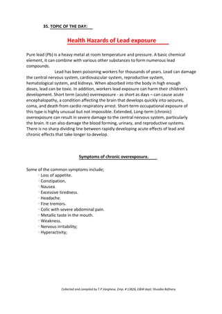 35. TOPIC OF THE DAY:
Health Hazards of Lead exposure
Pure lead (Pb) is a heavy metal at room temperature and pressure. A basic chemical
element, it can combine with various other substances to form numerous lead
compounds.
Lead has been poisoning workers for thousands of years. Lead can damage
the central nervous system, cardiovascular system, reproductive system,
hematological system, and kidneys. When absorbed into the body in high enough
doses, lead can be toxic. In addition, workers lead exposure can harm their children’s
development. Short term (acute) overexposure - as short as days – can cause acute
encephalopathy, a condition affecting the brain that develops quickly into seizures,
coma, and death from cardio respiratory arrest. Short-term occupational exposure of
this type is highly unusual but not impossible. Extended, Long-term (chronic)
overexposure can result in severe damage to the central nervous system, particularly
the brain. It can also damage the blood forming, urinary, and reproductive systems.
There is no sharp dividing line between rapidly developing acute effects of lead and
chronic effects that take longer to develop.
Symptoms of chronic overexposure.
Some of the common symptoms include;
· Loss of appetite.
· Constipation.
· Nausea.
· Excessive tiredness.
· Headache.
· Fine tremors.
· Colic with severe abdominal pain.
· Metallic taste in the mouth.
· Weakness.
· Nervous irritability;
· Hyperactivity;
Collected and compiled by T.P.Varghese, Emp. # 13826, E&M dept; Shuaiba Refinery
 