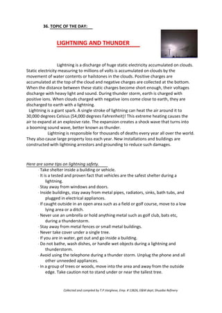 36. TOPIC OF THE DAY:
LIGHTNING AND THUNDER
Lightning is a discharge of huge static electricity accumulated on clouds.
Static electricity measuring to millions of volts is accumulated on clouds by the
movement of water contents or hailstones in the clouds. Positive charges are
accumulated at the top of the cloud and negative charges are collected at the bottom.
When the distance between these static charges become short enough, their voltages
discharge with heavy light and sound. During thunder storm, earth is charged with
positive ions. When clouds charged with negative ions come close to earth, they are
discharged to earth with a lightning.
Lightning is a giant spark. A single stroke of lightning can heat the air around it to
30,000 degrees Celsius (54,000 degrees Fahrenheit)! This extreme heating causes the
air to expand at an explosive rate. The expansion creates a shock wave that turns into
a booming sound wave, better known as thunder.
Lightning is responsible for thousands of deaths every year all over the world.
They also cause large property loss each year. New installations and buildings are
constructed with lightning arrestors and grounding to reduce such damages.
Here are some tips on lightning safety.
· Take shelter inside a building or vehicle.
· It is a tested and proven fact that vehicles are the safest shelter during a
lightning.
· Stay away from windows and doors.
· Inside buildings, stay away from metal pipes, radiators, sinks, bath tubs, and
plugged in electrical appliances.
· If caught outside in an open area such as a field or golf course, move to a low
lying area or a ditch.
· Never use an umbrella or hold anything metal such as golf club, bats etc,
during a thunderstorm.
· Stay away from metal fences or small metal buildings.
· Never take cover under a single tree.
· If you are in water, get out and go inside a building.
· Do not bathe, wash dishes, or handle wet objects during a lightning and
thunderstorm.
· Avoid using the telephone during a thunder storm. Unplug the phone and all
other unneeded appliances.
· In a group of trees or woods, move into the area and away from the outside
edge. Take caution not to stand under or near the tallest tree.
Collected and compiled by T.P.Varghese, Emp. # 13826, E&M dept; Shuaiba Refinery
 