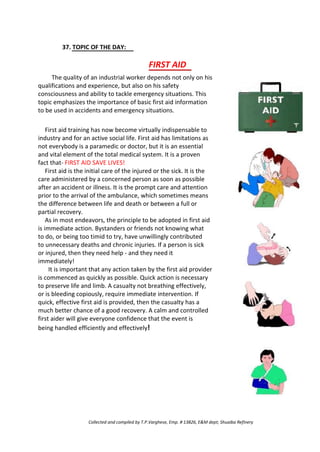 37. TOPIC OF THE DAY:
FIRST AID
The quality of an industrial worker depends not only on his
qualifications and experience, but also on his safety
consciousness and ability to tackle emergency situations. This
topic emphasizes the importance of basic first aid information
to be used in accidents and emergency situations.
First aid training has now become virtually indispensable to
industry and for an active social life. First aid has limitations as
not everybody is a paramedic or doctor, but it is an essential
and vital element of the total medical system. It is a proven
fact that- FIRST AID SAVE LIVES!
First aid is the initial care of the injured or the sick. It is the
care administered by a concerned person as soon as possible
after an accident or illness. It is the prompt care and attention
prior to the arrival of the ambulance, which sometimes means
the difference between life and death or between a full or
partial recovery.
As in most endeavors, the principle to be adopted in first aid
is immediate action. Bystanders or friends not knowing what
to do, or being too timid to try, have unwillingly contributed
to unnecessary deaths and chronic injuries. If a person is sick
or injured, then they need help - and they need it
immediately!
It is important that any action taken by the first aid provider
is commenced as quickly as possible. Quick action is necessary
to preserve life and limb. A casualty not breathing effectively,
or is bleeding copiously, require immediate intervention. If
quick, effective first aid is provided, then the casualty has a
much better chance of a good recovery. A calm and controlled
first aider will give everyone confidence that the event is
being handled efficiently and effectively!
Collected and compiled by T.P.Varghese, Emp. # 13826, E&M dept; Shuaiba Refinery
 
