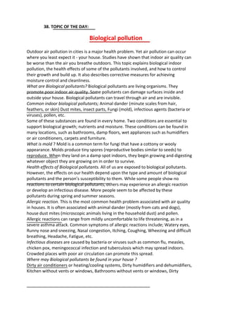 38. TOPIC OF THE DAY:
Biological pollution
Outdoor air pollution in cities is a major health problem. Yet air pollution can occur
where you least expect it - your house. Studies have shown that indoor air quality can
be worse than the air you breathe outdoors. This topic explains biological indoor
pollution, the health effects of some of the pollutants involved, and how to control
their growth and build up. It also describes corrective measures for achieving
moisture control and cleanliness.
What are Biological pollutants? Biological pollutants are living organisms. They
promote poor indoor air quality. Some pollutants can damage surfaces inside and
outside your house. Biological pollutants can travel through air and are invisible.
Common indoor biological pollutants; Animal dander (minute scales from hair,
feathers, or skin) Dust mites, insect parts, Fungi (mold), infectious agents (bacteria or
viruses), pollen, etc.
Some of these substances are found in every home. Two conditions are essential to
support biological growth; nutrients and moisture. These conditions can be found in
many locations, such as bathrooms, damp floors, wet appliances such as humidifiers
or air conditioners, carpets and furniture.
What is mold ? Mold is a common term for fungi that have a cottony or wooly
appearance. Molds produce tiny spores (reproductive bodies similar to seeds) to
reproduce. When they land on a damp spot indoors, they begin growing and digesting
whatever object they are growing on in order to survive.
Health effects of Biological pollutants. All of us are exposed to biological pollutants.
However, the effects on our health depend upon the type and amount of biological
pollutants and the person’s susceptibility to them. While some people show no
reactions to certain biological pollutants, others may experience an allergic reaction
or develop an infectious disease. More people seem to be affected by these
pollutants during spring and summer seasons.
Allergic reaction. This is the most common health problem associated with air quality
in houses. It is often associated with animal dander (mostly from cats and dogs),
house dust mites (microscopic animals living in the household dust) and pollen.
Allergic reactions can range from mildly uncomfortable to life threatening, as in a
severe asthma attack. Common symptoms of allergic reactions include; Watery eyes,
Runny nose and sneezing, Nasal congestion, Itching, Coughing, Wheezing and difficult
breathing, Headache, Fatigue, etc.
Infectious diseases are caused by bacteria or viruses such as common flu, measles,
chicken pox, meningococcal infection and tuberculosis which may spread indoors.
Crowded places with poor air circulation can promote this spread.
Where may Biological pollutants be found in your house ?
Dirty air conditioners or heating/cooling systems, Dirty humidifiers and dehumidifiers,
Kitchen without vents or windows, Bathrooms without vents or windows, Dirty
 