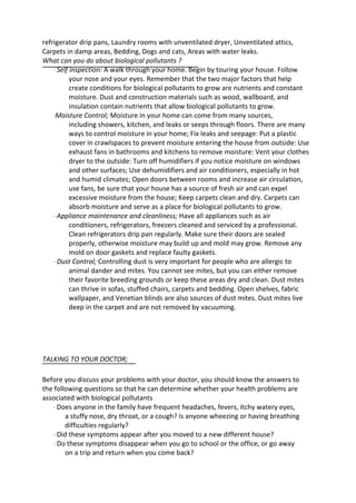 refrigerator drip pans, Laundry rooms with unventilated dryer, Unventilated attics,
Carpets in damp areas, Bedding, Dogs and cats, Areas with water leaks.
What can you do about biological pollutants ?
· Self inspection: A walk through your home. Begin by touring your house. Follow
your nose and your eyes. Remember that the two major factors that help
create conditions for biological pollutants to grow are nutrients and constant
moisture. Dust and construction materials such as wood, wallboard, and
insulation contain nutrients that allow biological pollutants to grow.
·Moisture Control; Moisture in your home can come from many sources,
including showers, kitchen, and leaks or seeps through floors. There are many
ways to control moisture in your home; Fix leaks and seepage: Put a plastic
cover in crawlspaces to prevent moisture entering the house from outside: Use
exhaust fans in bathrooms and kitchens to remove moisture: Vent your clothes
dryer to the outside: Turn off humidifiers if you notice moisture on windows
and other surfaces; Use dehumidifiers and air conditioners, especially in hot
and humid climates; Open doors between rooms and increase air circulation,
use fans, be sure that your house has a source of fresh air and can expel
excessive moisture from the house; Keep carpets clean and dry. Carpets can
absorb moisture and serve as a place for biological pollutants to grow.
· Appliance maintenance and cleanliness; Have all appliances such as air
conditioners, refrigerators, freezers cleaned and serviced by a professional.
Clean refrigerators drip pan regularly. Make sure their doors are sealed
properly, otherwise moisture may build up and mold may grow. Remove any
mold on door gaskets and replace faulty gaskets.
· Dust Control; Controlling dust is very important for people who are allergic to
animal dander and mites. You cannot see mites, but you can either remove
their favorite breeding grounds or keep these areas dry and clean. Dust mites
can thrive in sofas, stuffed chairs, carpets and bedding. Open shelves, fabric
wallpaper, and Venetian blinds are also sources of dust mites. Dust mites live
deep in the carpet and are not removed by vacuuming.
TALKING TO YOUR DOCTOR;
Before you discuss your problems with your doctor, you should know the answers to
the following questions so that he can determine whether your health problems are
associated with biological pollutants
· Does anyone in the family have frequent headaches, fevers, itchy watery eyes,
a stuffy nose, dry throat, or a cough? Is anyone wheezing or having breathing
difficulties regularly?
· Did these symptoms appear after you moved to a new different house?
· Do these symptoms disappear when you go to school or the office, or go away
on a trip and return when you come back?
 