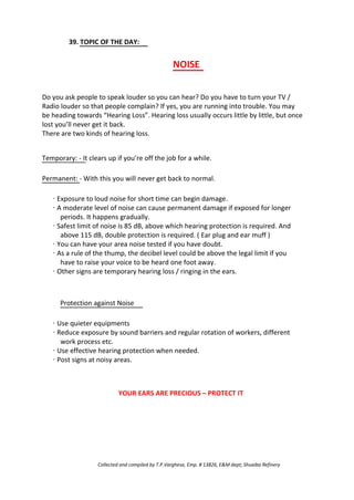 39. TOPIC OF THE DAY:
NOISE
Do you ask people to speak louder so you can hear? Do you have to turn your TV /
Radio louder so that people complain? If yes, you are running into trouble. You may
be heading towards “Hearing Loss”. Hearing loss usually occurs little by little, but once
lost you’ll never get it back.
There are two kinds of hearing loss.
Temporary: - It clears up if you’re off the job for a while.
Permanent: - With this you will never get back to normal.
· Exposure to loud noise for short time can begin damage.
· A moderate level of noise can cause permanent damage if exposed for longer
periods. It happens gradually.
· Safest limit of noise is 85 dB, above which hearing protection is required. And
above 115 dB, double protection is required. ( Ear plug and ear muff )
· You can have your area noise tested if you have doubt.
· As a rule of the thump, the decibel level could be above the legal limit if you
have to raise your voice to be heard one foot away.
· Other signs are temporary hearing loss / ringing in the ears.
Protection against Noise
· Use quieter equipments
· Reduce exposure by sound barriers and regular rotation of workers, different
work process etc.
· Use effective hearing protection when needed.
· Post signs at noisy areas.
YOUR EARS ARE PRECIOUS – PROTECT IT
Collected and compiled by T.P.Varghese, Emp. # 13826, E&M dept; Shuaiba Refinery
 