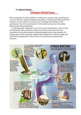 40. TOPIC OF THE DAY.
Computer Related Injury
With no guidelines on work conditions or safety rules, computer users are falling prey
to various ailments. Computer Related Injury (CRI), is a professional health hazard that
threatens to reach millions of computer users including school children and IT
professionals. Yet, CRI is barely heard of in the medical community or less talked
about by the safety professionals.
It could begin with a slight pain in the wrist, or recurring backache, or dry red eyes
and headaches. Minor symptoms initially, all of these can be traced to erratic
movements and unnatural postures adopted by people while using computers for
long durations. Often untreated, and generally misdiagnosed in the early stages, CRI
could lead to incapacitation. Worse, there are no easy cures, only preventive
measures.
 